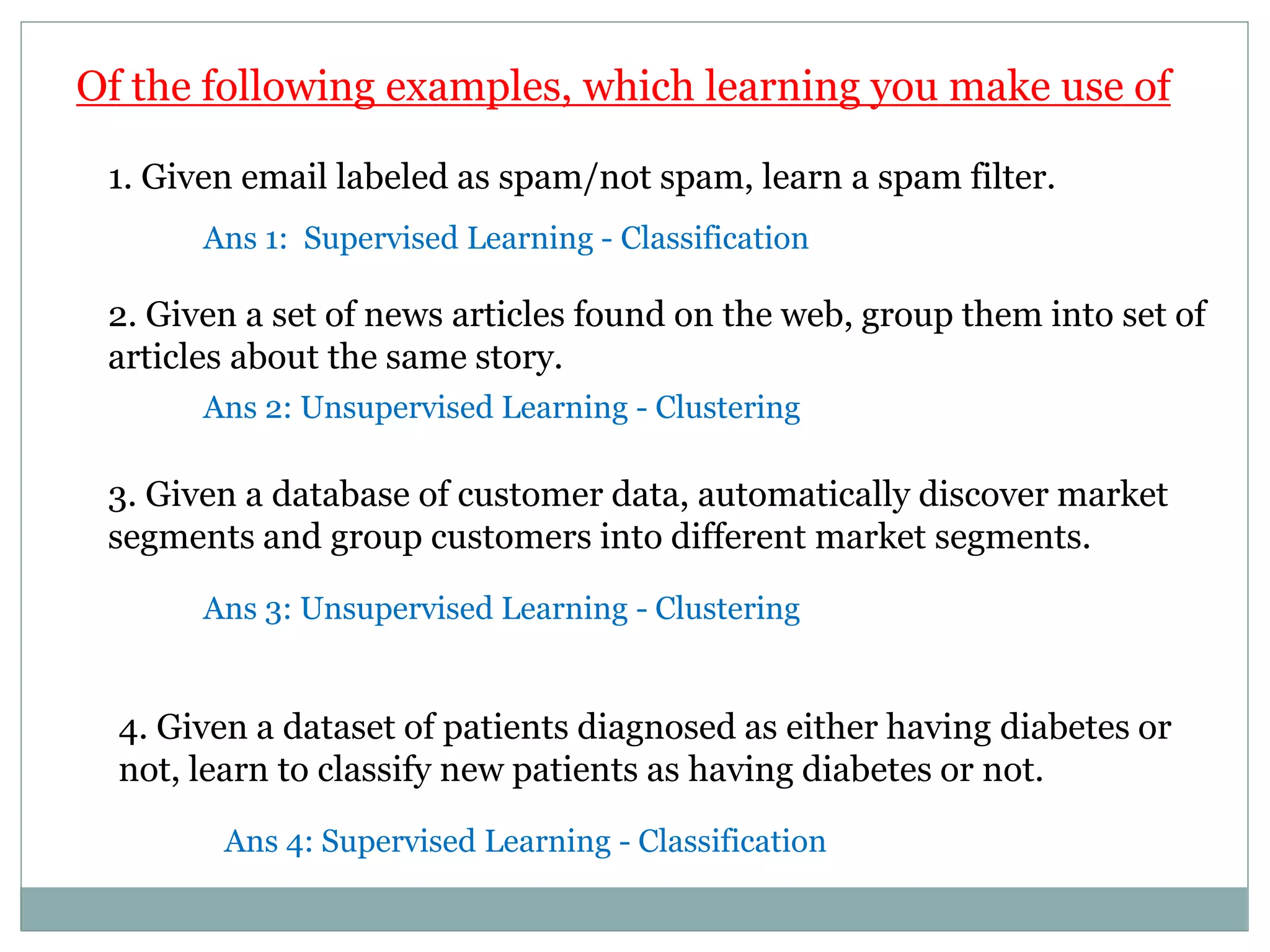 Of the following examples, which learning you make use of
3. Given a database of customer data, automatically discover market
segments and group customers into different market segments.
1. Given email labeled as spam/not spam, learn a spam filter.
2. Given a set of news articles found on the web, group them into set of
articles about the same story.
4. Given a dataset of patients diagnosed as either having diabetes or
not, learn to classify new patients as having diabetes or not.
Ans 1: Supervised Learning - Classification
Ans 2: Unsupervised Learning - Clustering
Ans 3: Unsupervised Learning - Clustering
Ans 4: Supervised Learning - Classification
 