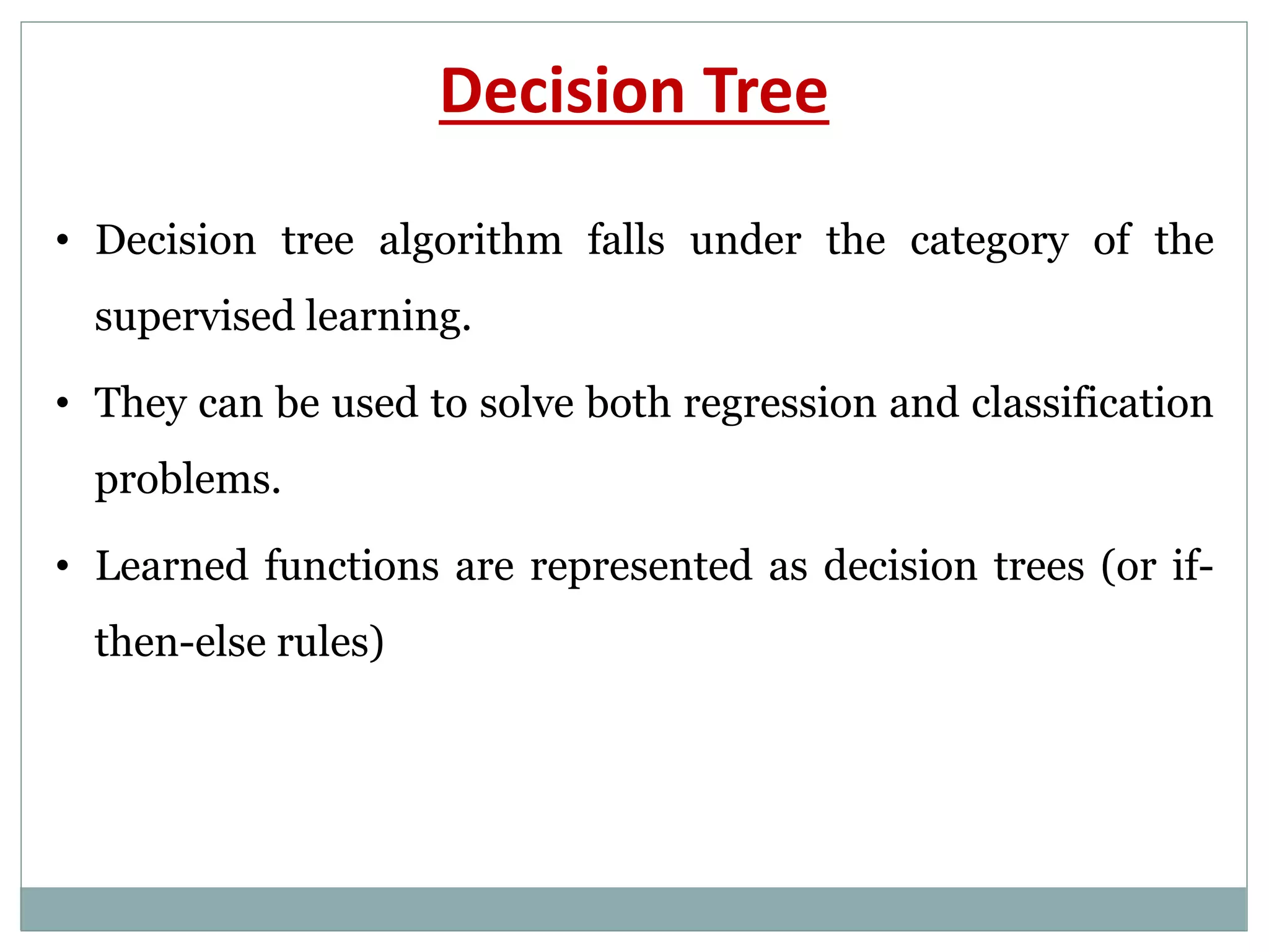 Decision Tree
• Decision tree algorithm falls under the category of the
supervised learning.
• They can be used to solve both regression and classification
problems.
• Learned functions are represented as decision trees (or if-
then-else rules)
 