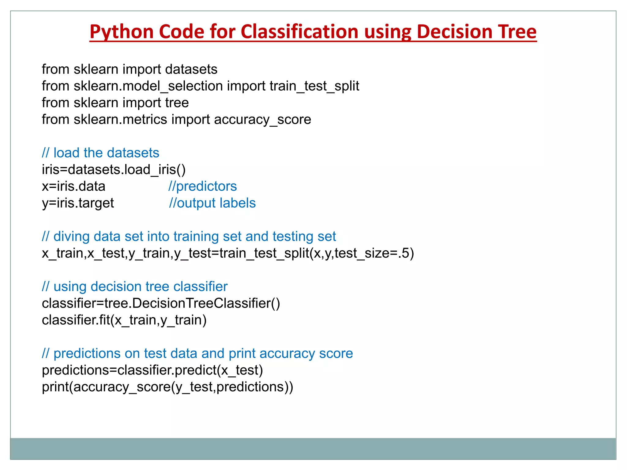 Python Code for Classification using Decision Tree
from sklearn import datasets
from sklearn.model_selection import train_test_split
from sklearn import tree
from sklearn.metrics import accuracy_score
// load the datasets
iris=datasets.load_iris()
x=iris.data //predictors
y=iris.target //output labels
// diving data set into training set and testing set
x_train,x_test,y_train,y_test=train_test_split(x,y,test_size=.5)
// using decision tree classifier
classifier=tree.DecisionTreeClassifier()
classifier.fit(x_train,y_train)
// predictions on test data and print accuracy score
predictions=classifier.predict(x_test)
print(accuracy_score(y_test,predictions))
 