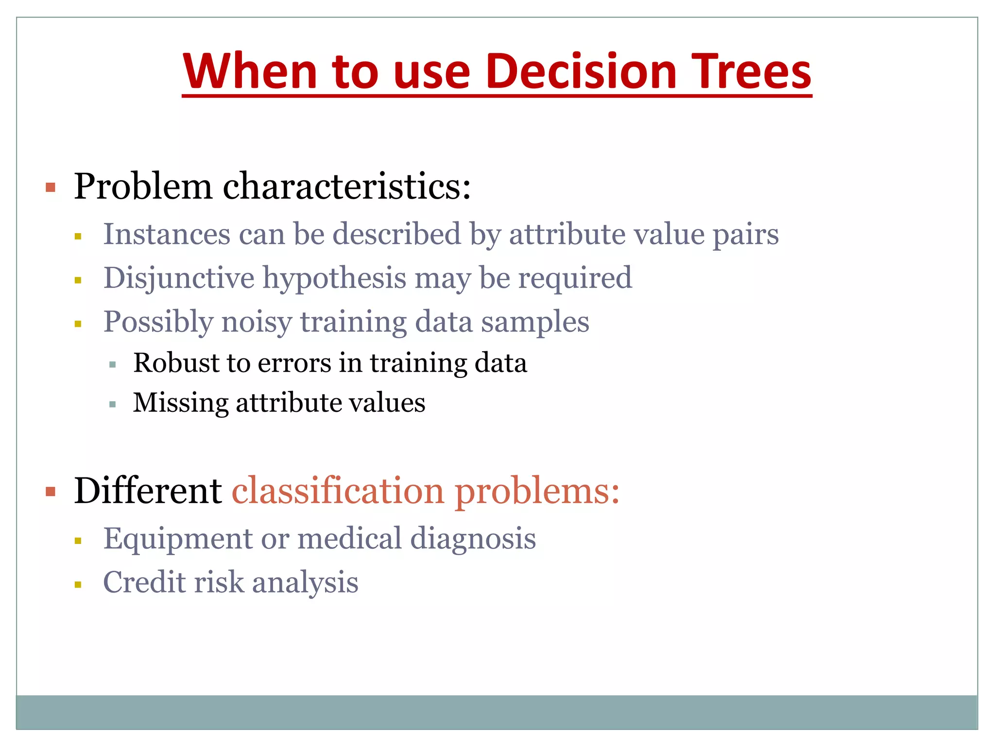 When to use Decision Trees
 Problem characteristics:
 Instances can be described by attribute value pairs
 Disjunctive hypothesis may be required
 Possibly noisy training data samples
 Robust to errors in training data
 Missing attribute values
 Different classification problems:
 Equipment or medical diagnosis
 Credit risk analysis
 