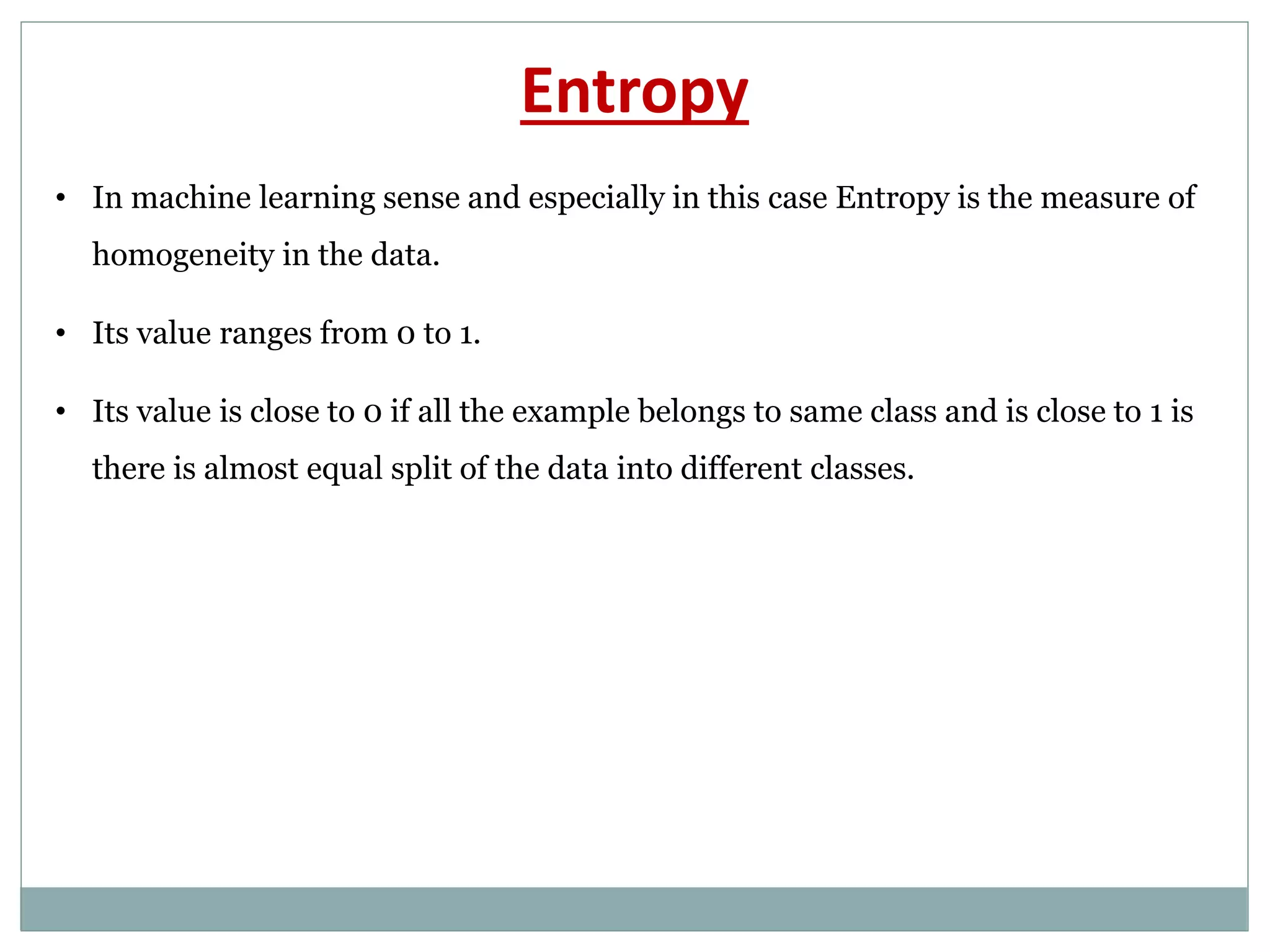Entropy
• In machine learning sense and especially in this case Entropy is the measure of
homogeneity in the data.
• Its value ranges from 0 to 1.
• Its value is close to 0 if all the example belongs to same class and is close to 1 is
there is almost equal split of the data into different classes.
 