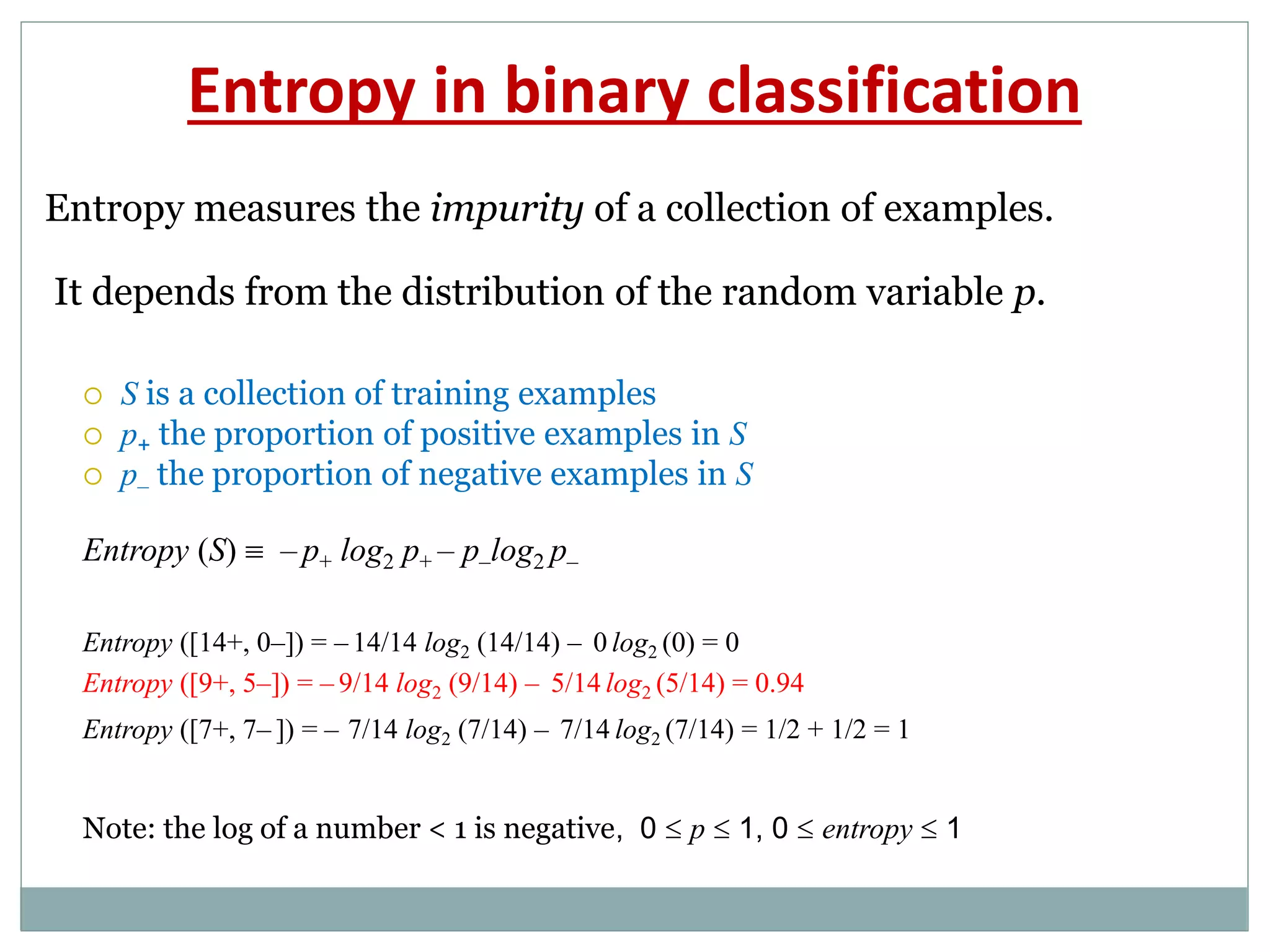 Entropy in binary classification
Entropy measures the impurity of a collection of examples.
It depends from the distribution of the random variable p.
 S is a collection of training examples
 p+ the proportion of positive examples in S
 p– the proportion of negative examples in S
Entropy (S)  – p+ log2 p+ – p–log2 p–
Entropy ([14+, 0–]) = – 14/14 log2 (14/14) – 0 log2 (0) = 0
Entropy ([9+, 5–]) = – 9/14 log2 (9/14) – 5/14 log2 (5/14) = 0.94
Entropy ([7+, 7– ]) = – 7/14 log2 (7/14) – 7/14 log2 (7/14) = 1/2 + 1/2 = 1
Note: the log of a number < 1 is negative, 0  p  1, 0  entropy  1
 