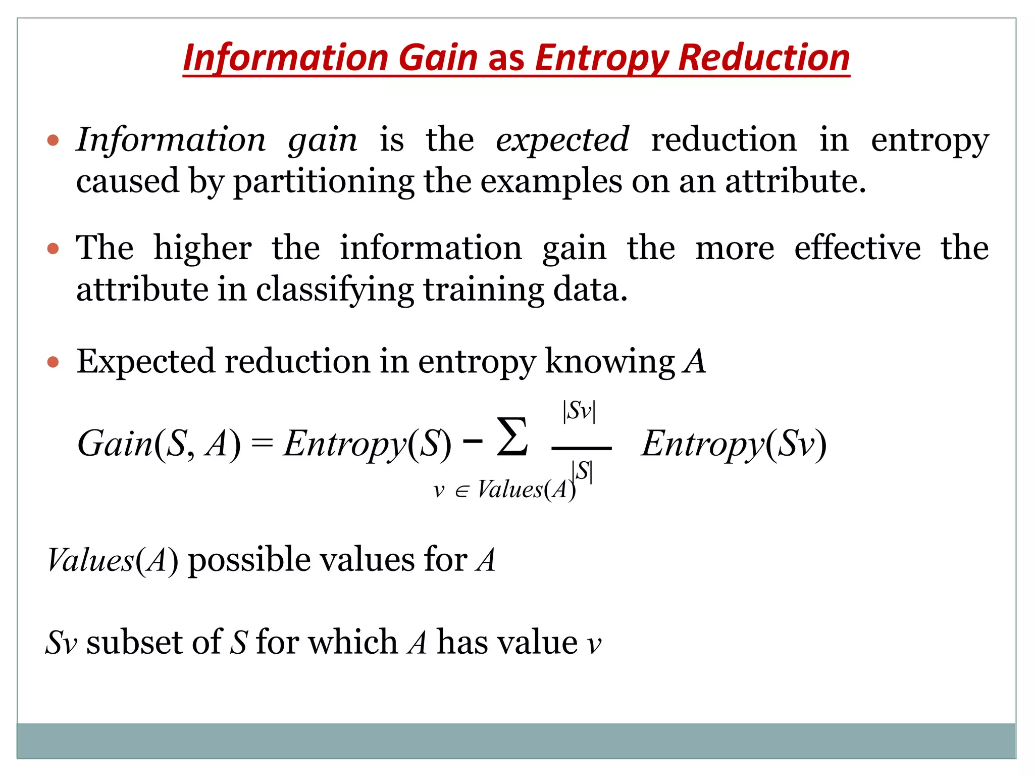 Information Gain as Entropy Reduction
 Information gain is the expected reduction in entropy
caused by partitioning the examples on an attribute.
 The higher the information gain the more effective the
attribute in classifying training data.
 Expected reduction in entropy knowing A
Gain(S, A) = Entropy(S) −  Entropy(Sv)
v  Values(A)
Values(A) possible values for A
Sv subset of S for which A has value v
|Sv|
|S|
 