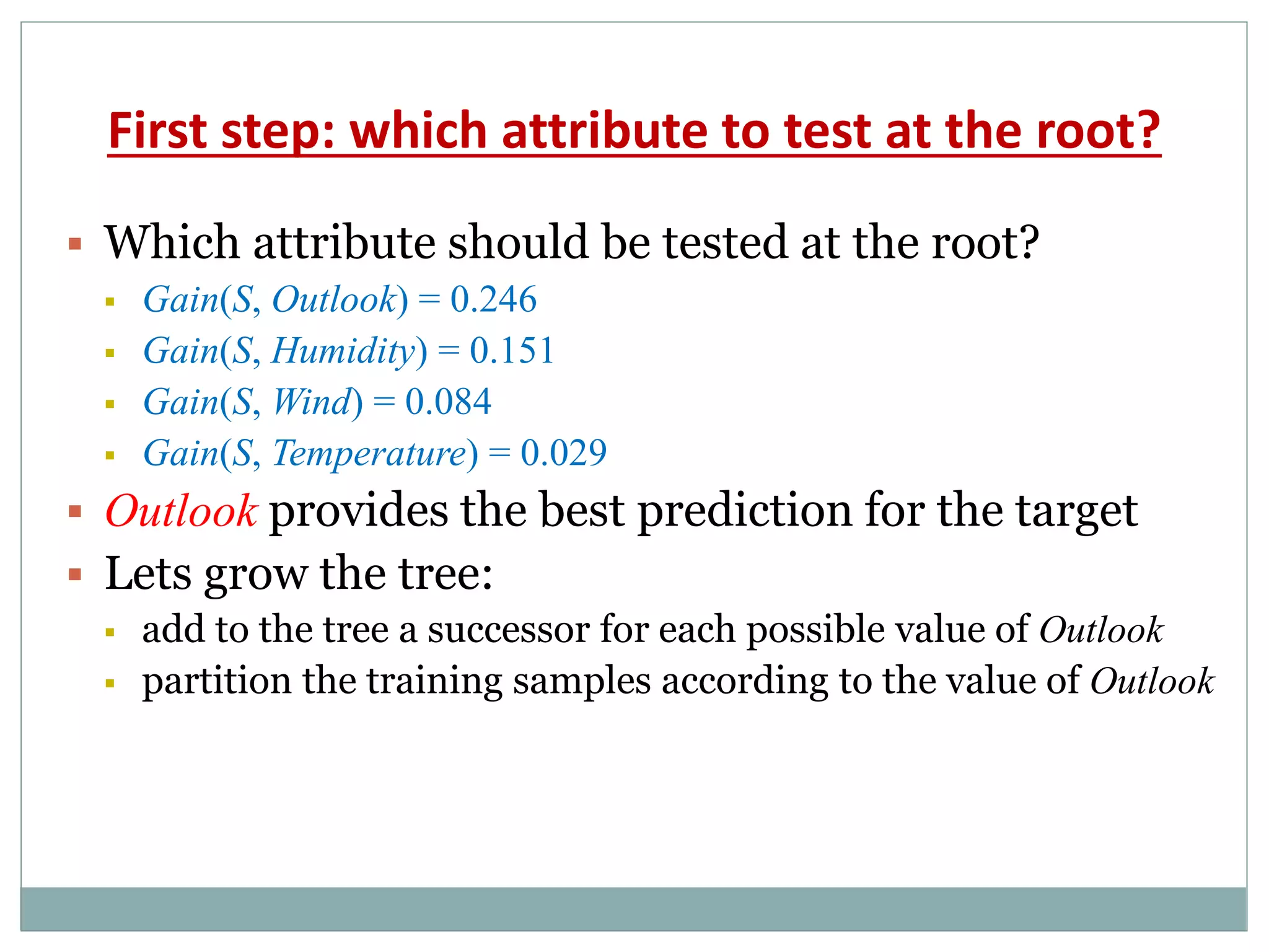 First step: which attribute to test at the root?
 Which attribute should be tested at the root?
 Gain(S, Outlook) = 0.246
 Gain(S, Humidity) = 0.151
 Gain(S, Wind) = 0.084
 Gain(S, Temperature) = 0.029
 Outlook provides the best prediction for the target
 Lets grow the tree:
 add to the tree a successor for each possible value of Outlook
 partition the training samples according to the value of Outlook
 