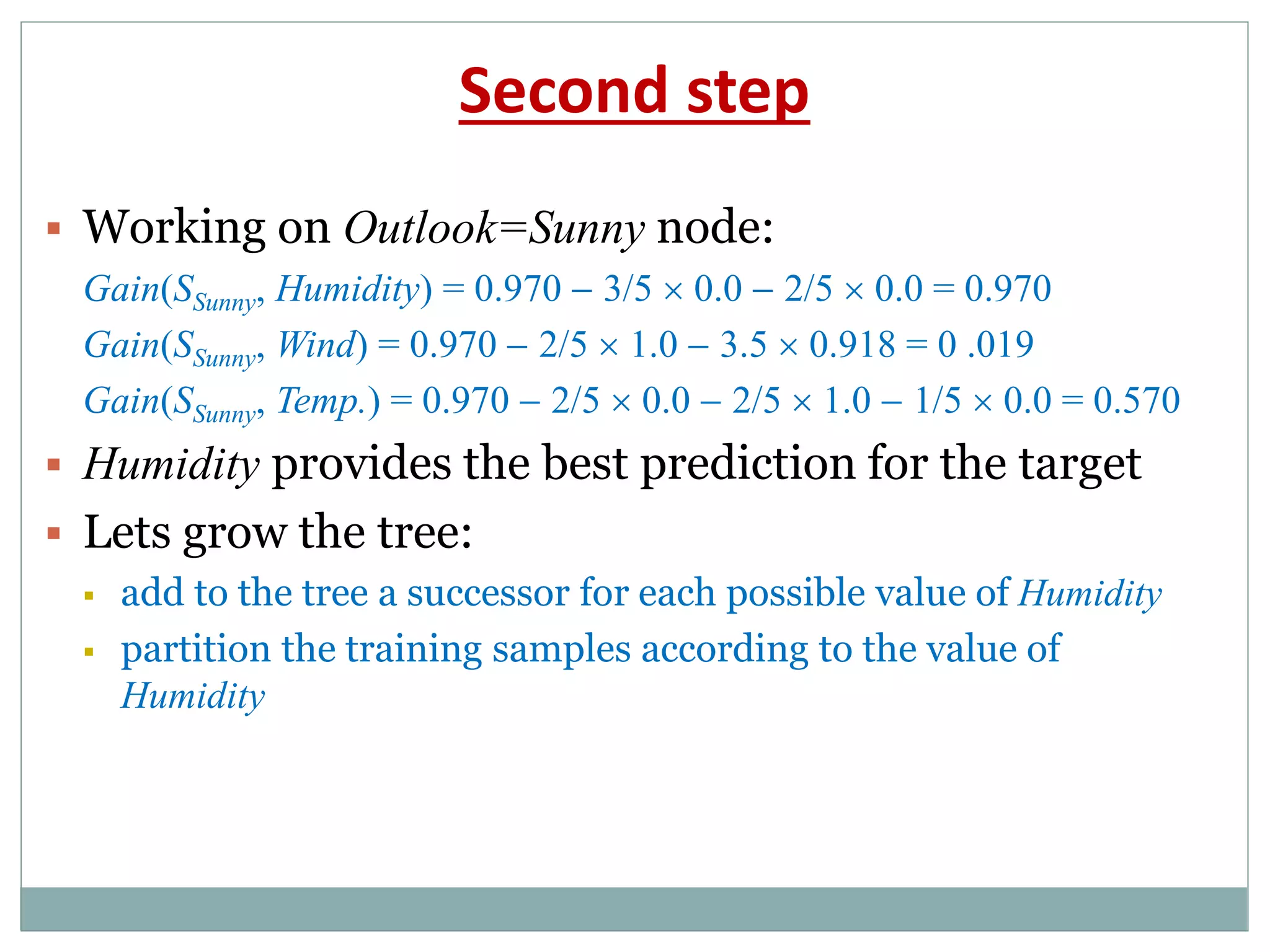 Second step
 Working on Outlook=Sunny node:
Gain(SSunny, Humidity) = 0.970  3/5  0.0  2/5  0.0 = 0.970
Gain(SSunny, Wind) = 0.970  2/5  1.0  3.5  0.918 = 0 .019
Gain(SSunny, Temp.) = 0.970  2/5  0.0  2/5  1.0  1/5  0.0 = 0.570
 Humidity provides the best prediction for the target
 Lets grow the tree:
 add to the tree a successor for each possible value of Humidity
 partition the training samples according to the value of
Humidity
 