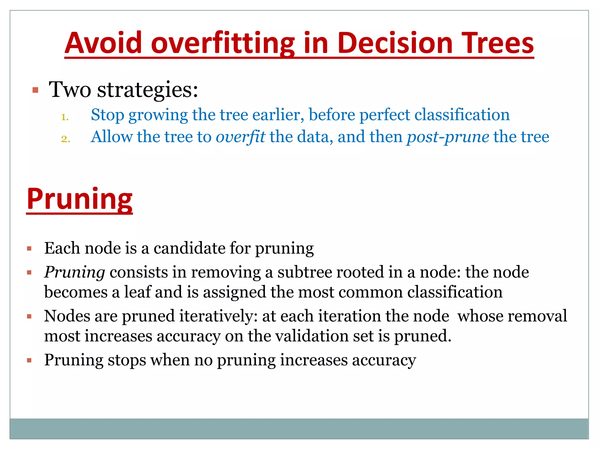 Avoid overfitting in Decision Trees
 Two strategies:
1. Stop growing the tree earlier, before perfect classification
2. Allow the tree to overfit the data, and then post-prune the tree
 Each node is a candidate for pruning
 Pruning consists in removing a subtree rooted in a node: the node
becomes a leaf and is assigned the most common classification
 Nodes are pruned iteratively: at each iteration the node whose removal
most increases accuracy on the validation set is pruned.
 Pruning stops when no pruning increases accuracy
Pruning
 