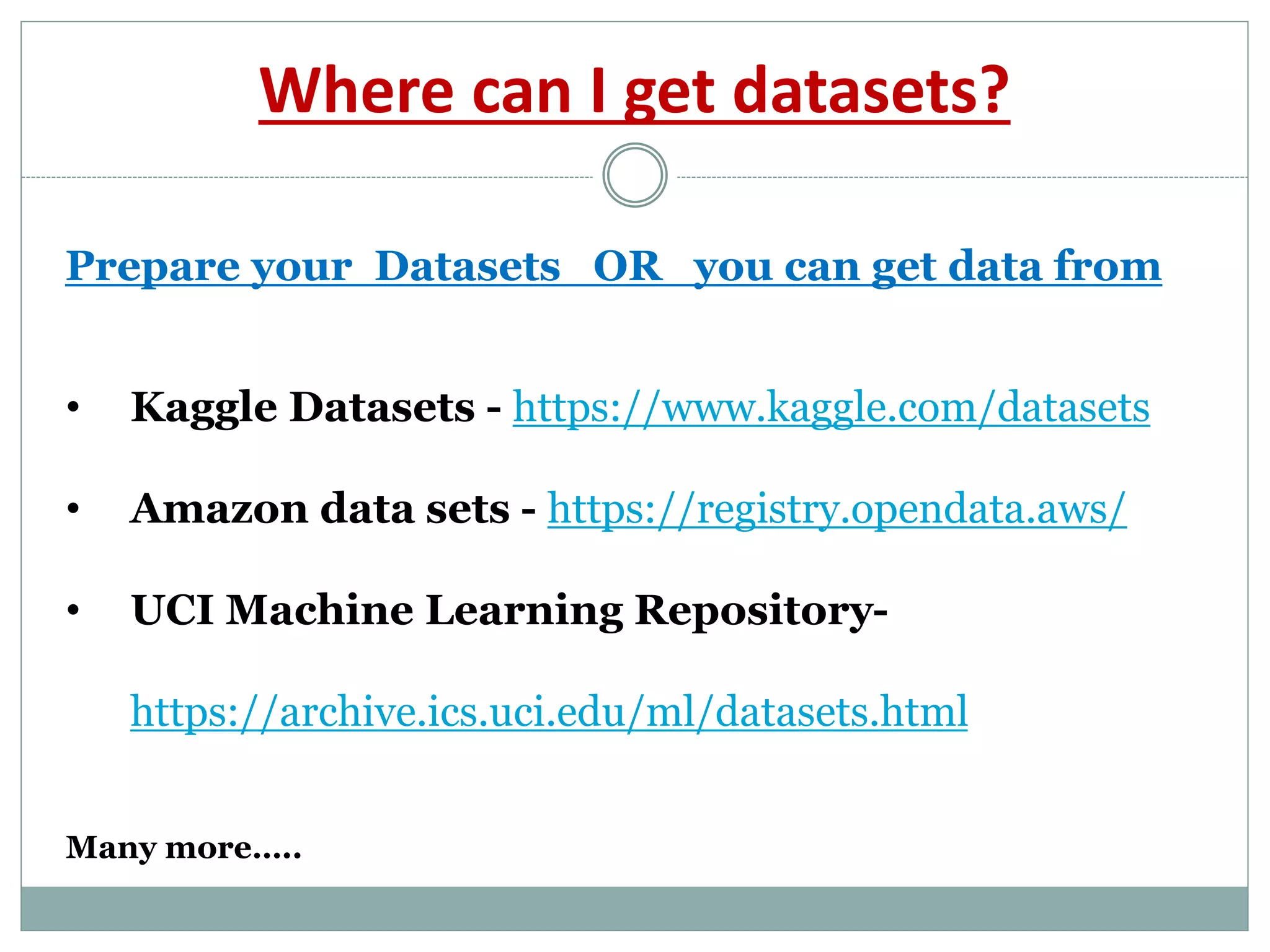 Where can I get datasets?
• Kaggle Datasets - https://www.kaggle.com/datasets
• Amazon data sets - https://registry.opendata.aws/
• UCI Machine Learning Repository-
https://archive.ics.uci.edu/ml/datasets.html
Many more…..
Prepare your Datasets OR you can get data from
 