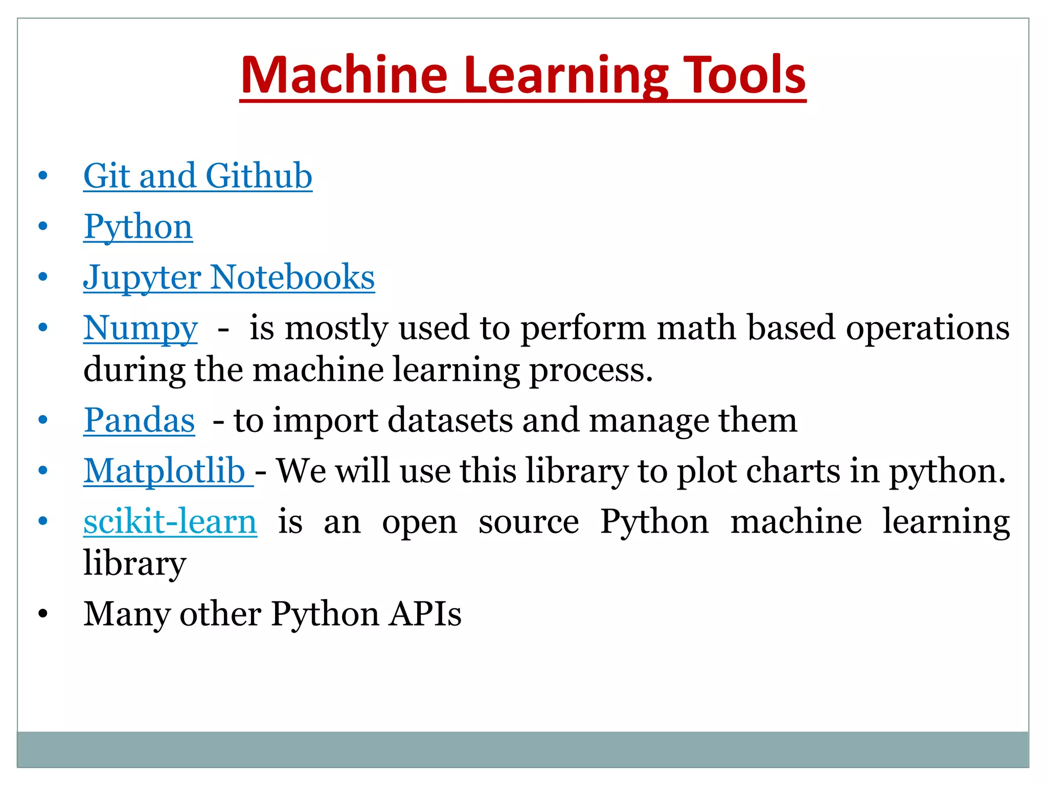 Machine Learning Tools
• Git and Github
• Python
• Jupyter Notebooks
• Numpy - is mostly used to perform math based operations
during the machine learning process.
• Pandas - to import datasets and manage them
• Matplotlib - We will use this library to plot charts in python.
• scikit-learn is an open source Python machine learning
library
• Many other Python APIs
 