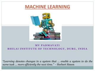 MV PADMAVATI
BHILAI INSTITUTE OF TECHNOLOGY, DURG, INDIA
MACHINE LEARNING
“Learning denotes changes in a system that ... enable a system to do the
same task … more efficiently the next time.” - Herbert Simon
 