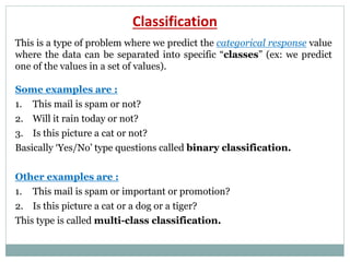 Classification
This is a type of problem where we predict the categorical response value
where the data can be separated into specific “classes” (ex: we predict
one of the values in a set of values).
Some examples are :
1. This mail is spam or not?
2. Will it rain today or not?
3. Is this picture a cat or not?
Basically ‘Yes/No’ type questions called binary classification.
Other examples are :
1. This mail is spam or important or promotion?
2. Is this picture a cat or a dog or a tiger?
This type is called multi-class classification.
 