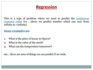 Regression
This is a type of problem where we need to predict the continuous
response value (ex : above we predict number which can vary from
infinity to +infinity)
Some examples are
1. What is the price of house in Opava?
2. What is the value of the stock?
3. What can the temperature tomorrow?
etc… there are tons of things we can predict if we wish.
 