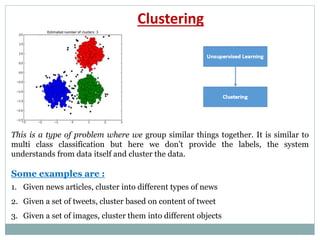 Clustering
This is a type of problem where we group similar things together. It is similar to
multi class classification but here we don’t provide the labels, the system
understands from data itself and cluster the data.
Some examples are :
1. Given news articles, cluster into different types of news
2. Given a set of tweets, cluster based on content of tweet
3. Given a set of images, cluster them into different objects
 
