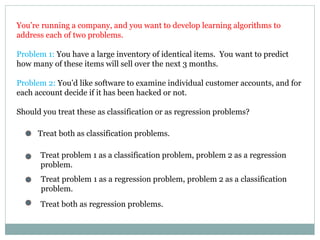 You’re running a company, and you want to develop learning algorithms to
address each of two problems.
Problem 1: You have a large inventory of identical items. You want to predict
how many of these items will sell over the next 3 months.
Problem 2: You’d like software to examine individual customer accounts, and for
each account decide if it has been hacked or not.
Should you treat these as classification or as regression problems?
Treat both as classification problems.
Treat problem 1 as a classification problem, problem 2 as a regression
problem.
Treat problem 1 as a regression problem, problem 2 as a classification
problem.
Treat both as regression problems.
 