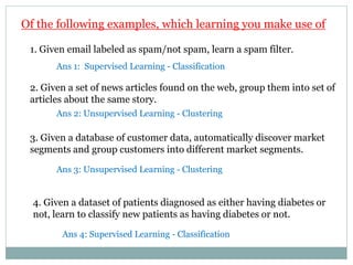 Of the following examples, which learning you make use of
3. Given a database of customer data, automatically discover market
segments and group customers into different market segments.
1. Given email labeled as spam/not spam, learn a spam filter.
2. Given a set of news articles found on the web, group them into set of
articles about the same story.
4. Given a dataset of patients diagnosed as either having diabetes or
not, learn to classify new patients as having diabetes or not.
Ans 1: Supervised Learning - Classification
Ans 2: Unsupervised Learning - Clustering
Ans 3: Unsupervised Learning - Clustering
Ans 4: Supervised Learning - Classification
 