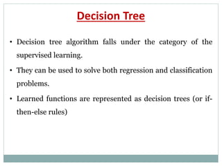 Decision Tree
• Decision tree algorithm falls under the category of the
supervised learning.
• They can be used to solve both regression and classification
problems.
• Learned functions are represented as decision trees (or if-
then-else rules)
 
