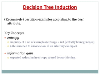 Decision Tree Induction
(Recursively) partition examples according to the best
attribute.
Key Concepts
 entropy
 impurity of a set of examples (entropy = 0 if perfectly homogeneous)
 (#bits needed to encode class of an arbitrary example)
 information gain
 expected reduction in entropy caused by partitioning
 
