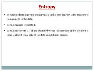 Entropy
• In machine learning sense and especially in this case Entropy is the measure of
homogeneity in the data.
• Its value ranges from 0 to 1.
• Its value is close to 0 if all the example belongs to same class and is close to 1 is
there is almost equal split of the data into different classes.
 