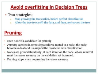 Avoid overfitting in Decision Trees
 Two strategies:
1. Stop growing the tree earlier, before perfect classification
2. Allow the tree to overfit the data, and then post-prune the tree
 Each node is a candidate for pruning
 Pruning consists in removing a subtree rooted in a node: the node
becomes a leaf and is assigned the most common classification
 Nodes are pruned iteratively: at each iteration the node whose removal
most increases accuracy on the validation set is pruned.
 Pruning stops when no pruning increases accuracy
Pruning
 