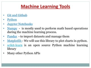 Machine Learning Tools
• Git and Github
• Python
• Jupyter Notebooks
• Numpy - is mostly used to perform math based operations
during the machine learning process.
• Pandas - to import datasets and manage them
• Matplotlib - We will use this library to plot charts in python.
• scikit-learn is an open source Python machine learning
library
• Many other Python APIs
 