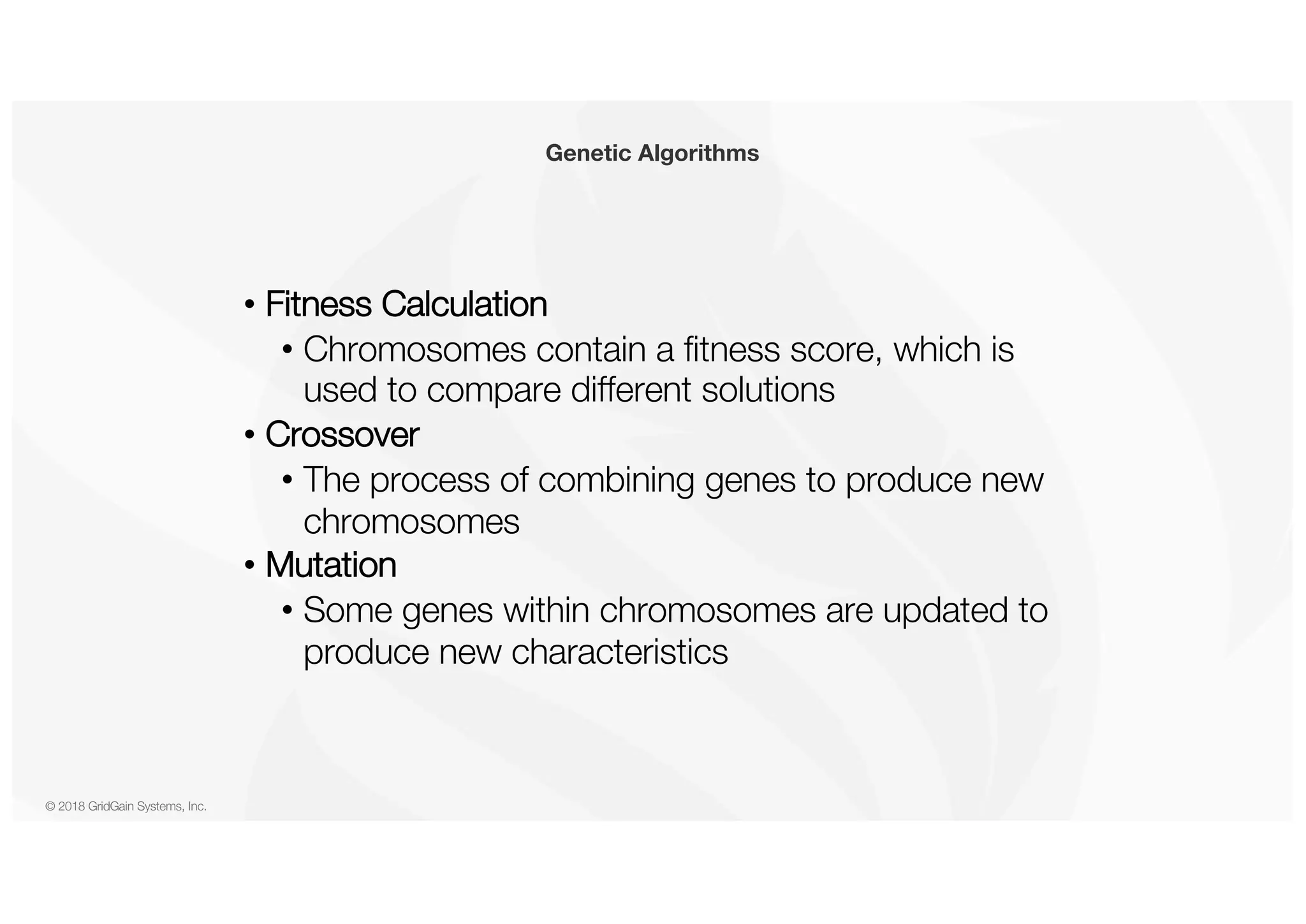 © 2018 GridGain Systems, Inc. • Fitness Calculation • Chromosomes contain a fitness score, which is used to compare different solutions • Crossover • The process of combining genes to produce new chromosomes • Mutation • Some genes within chromosomes are updated to produce new characteristics Genetic Algorithms 