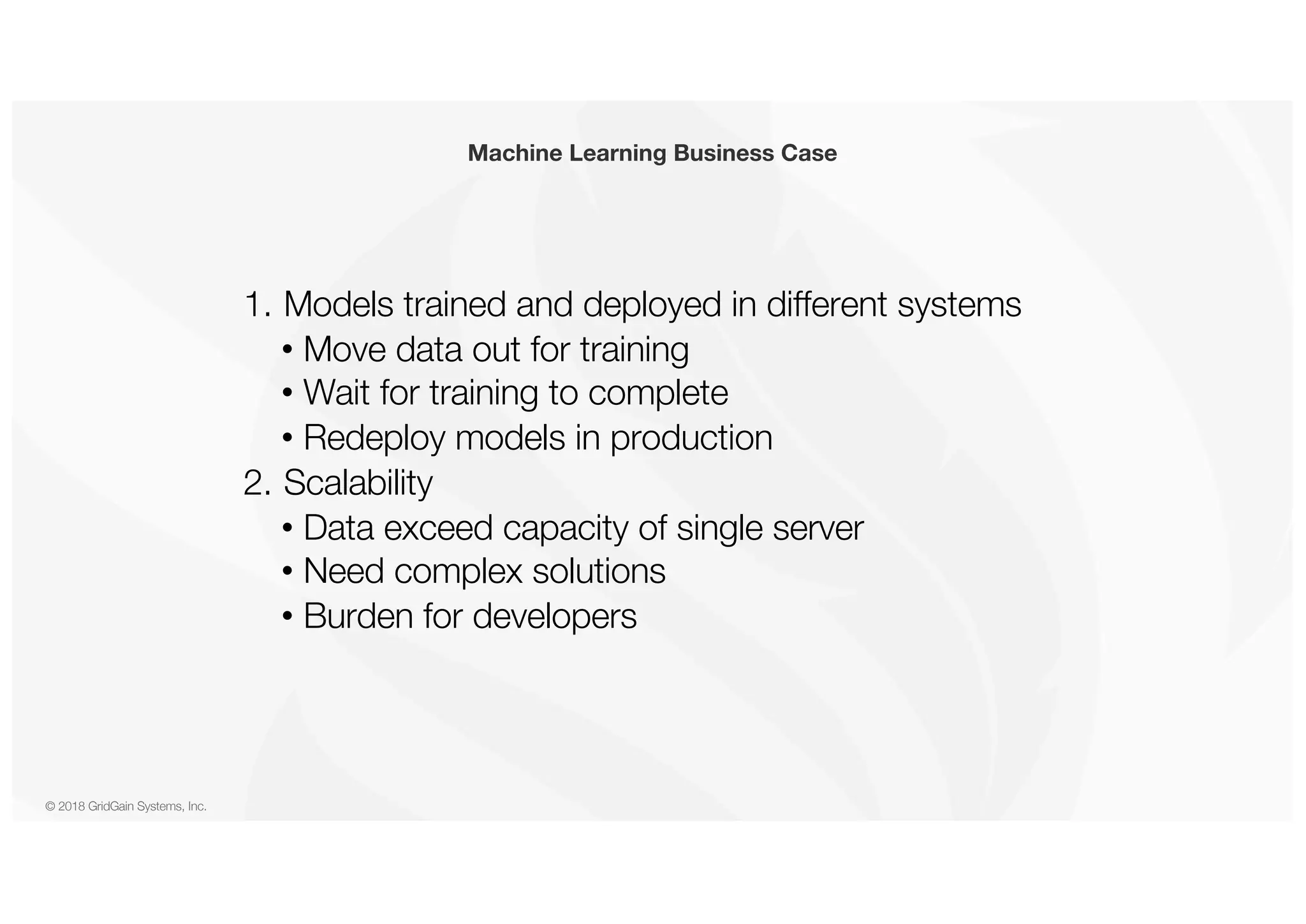© 2018 GridGain Systems, Inc. 1. Models trained and deployed in different systems • Move data out for training • Wait for training to complete • Redeploy models in production 2. Scalability • Data exceed capacity of single server • Need complex solutions • Burden for developers Machine Learning Business Case 