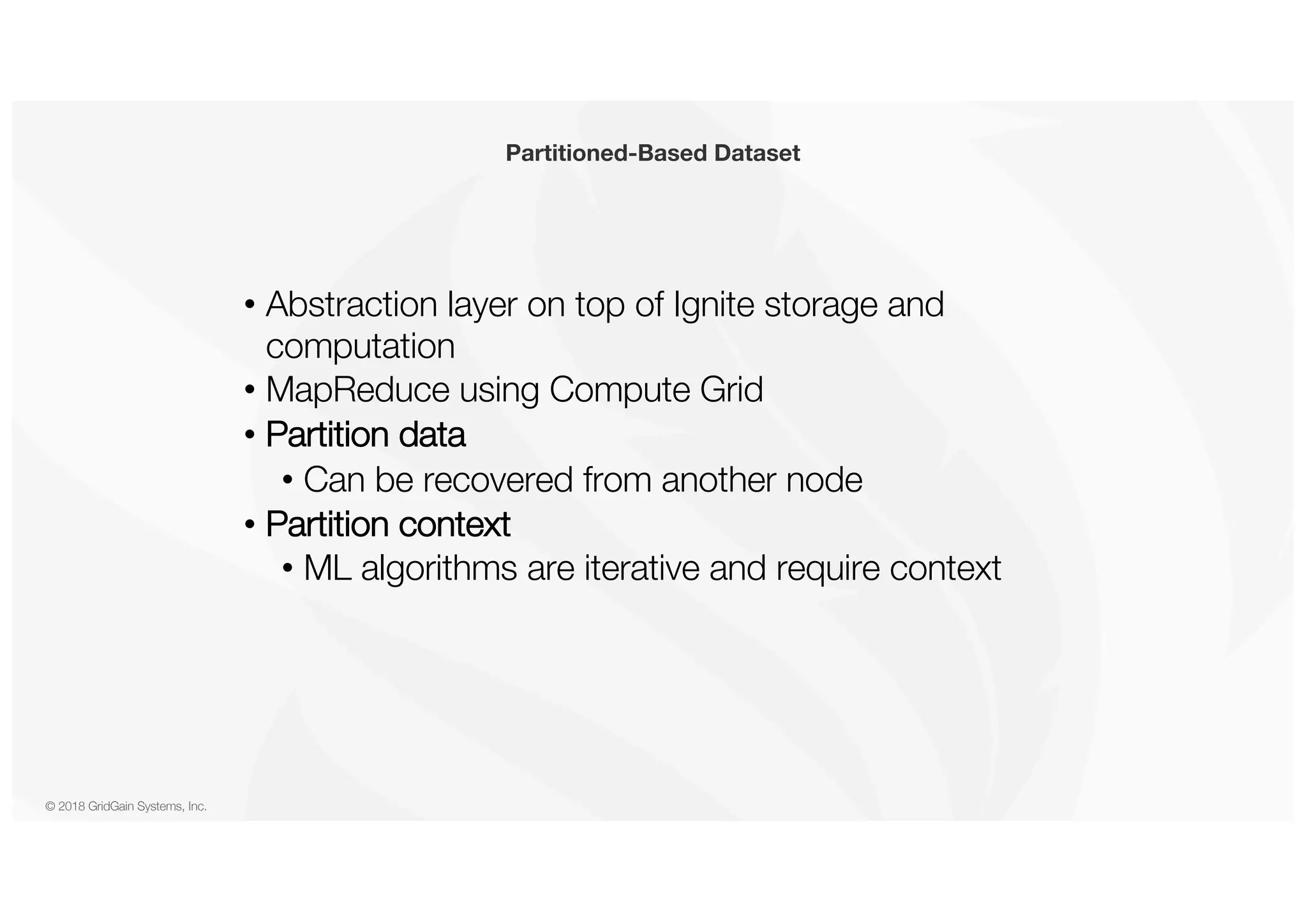 © 2018 GridGain Systems, Inc. • Abstraction layer on top of Ignite storage and computation • MapReduce using Compute Grid • Partition data • Can be recovered from another node • Partition context • ML algorithms are iterative and require context Partitioned-Based Dataset 