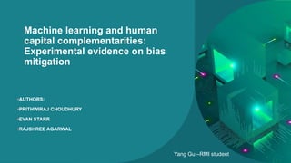 Machine learning and human
capital complementarities:
Experimental evidence on bias
mitigation
•AUTHORS:
•PRITHWIRAJ CHOUDHURY
•EVAN STARR
•RAJSHREE AGARWAL
Yang Gu –RMI student
 