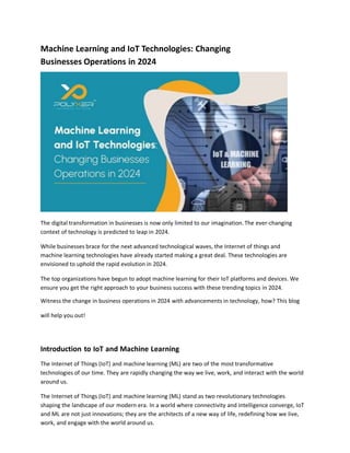 Machine Learning and IoT Technologies: Changing
Businesses Operations in 2024
The digital transformation in businesses is now only limited to our imagination. The ever-changing
context of technology is predicted to leap in 2024.
While businesses brace for the next advanced technological waves, the Internet of things and
machine learning technologies have already started making a great deal. These technologies are
envisioned to uphold the rapid evolution in 2024.
The top organizations have begun to adopt machine learning for their IoT platforms and devices. We
ensure you get the right approach to your business success with these trending topics in 2024.
Witness the change in business operations in 2024 with advancements in technology, how? This blog
will help you out!
Introduction to IoT and Machine Learning
The Internet of Things (IoT) and machine learning (ML) are two of the most transformative
technologies of our time. They are rapidly changing the way we live, work, and interact with the world
around us.
The Internet of Things (IoT) and machine learning (ML) stand as two revolutionary technologies
shaping the landscape of our modern era. In a world where connectivity and intelligence converge, IoT
and ML are not just innovations; they are the architects of a new way of life, redefining how we live,
work, and engage with the world around us.
 