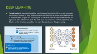 DEEP LEARNING
 Deep learning is a subset of machine learning that's based on artificial neural networks.
The learning process is deep because the structure of artificial neural networks consists
of multiple input, output, and hidden layers. Each layer contains units that transform the
input data into information that the next layer can use for a certain predictive task.
Thanks to this structure, a machine can learn through its own data processing.
 