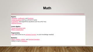 Math
Algebra
•Variables, coefficients, and functions
•Linear equations such as y=b+w1x1+w2x2
•Logarithms, and logarithmic equations such as y=ln(1+ez)
•Sigmoid function
Linear algebra
•Tensor and tensor rank
•Matrix multiplication
Trigonometry
•Tanh (discussed as an activation function; no prior knowledge needed)
Statistics
•Mean, median, outliers, and standard deviation
•Ability to read a histogram
 