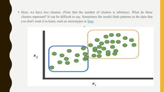 • Here, we have two clusters. (Note that the number of clusters is arbitrary). What do these
clusters represent? It can be difficult to say. Sometimes the model finds patterns in the data that
you don't want it to learn, such as stereotypes or bias.
•
 