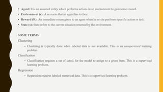 • Agent: It is an assumed entity which performs actions in an environment to gain some reward.
• Environment (e): A scenario that an agent has to face.
• Reward (R): An immediate return given to an agent when he or she performs specific action or task.
• State (s): State refers to the current situation returned by the environment.
SOME TERMS:
Clustering
– Clustering is typically done when labeled data is not available. This is an unsupervised learning
problem
Classification
– Classification requires a set of labels for the model to assign to a given item. This is a supervised
learning problem.
Regression
– Regression requires labeled numerical data. This is a supervised learning problem.
 