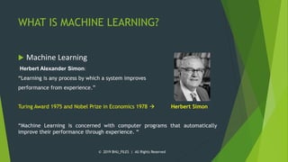 WHAT IS MACHINE LEARNING?
 Machine Learning
Herbert Alexander Simon:
“Learning is any process by which a system improves
performance from experience.”
Turing Award 1975 and Nobel Prize in Economics 1978  Herbert Simon
“Machine Learning is concerned with computer programs that automatically
improve their performance through experience. “
© 2019 BHU_FILES | All Rights Reserved
 