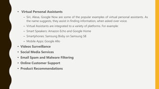 • Virtual Personal Assistants
– Siri, Alexa, Google Now are some of the popular examples of virtual personal assistants. As
the name suggests, they assist in finding information, when asked over voice.
– Virtual Assistants are integrated to a variety of platforms. For example:
– Smart Speakers: Amazon Echo and Google Home
– Smartphones: Samsung Bixby on Samsung S8
– Mobile Apps: Google Allo
• Videos Surveillance
• Social Media Services
• Email Spam and Malware Filtering
• Online Customer Support
• Product Recommendations
 