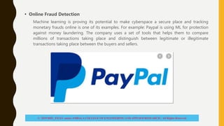 • Online Fraud Detection
Machine learning is proving its potential to make cyberspace a secure place and tracking
monetary frauds online is one of its examples. For example: Paypal is using ML for protection
against money laundering. The company uses a set of tools that helps them to compare
millions of transactions taking place and distinguish between legitimate or illegitimate
transactions taking place between the buyers and sellers.
© 2019 BHU_FILES under AMBALA COLLEGE OF ENGINEERING AND APPLIED RESEARCH | All Rights Reserved
 