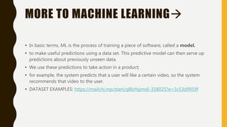 MORE TO MACHINE LEARNING
• In basic terms, ML is the process of training a piece of software, called a model.
• to make useful predictions using a data set. This predictive model can then serve up
predictions about previously unseen data.
• We use these predictions to take action in a product;
• for example, the system predicts that a user will like a certain video, so the system
recommends that video to the user.
• DATASET EXAMPLES: https://mailchi.mp/start/q86rfojms6-358025?e=3c53d9959f
 