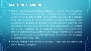 MACHINE LEARNING
• Machine learning is a part of Artificial Intelligence. Most of the people consider it as
Artificial Intelligence, but it's not true. The machines can learn. The robots learn
themselves from the data provided to them. It makes more like to be a technique
which makes us realize the presence of Artificial Intelligence. This technique uses
algorithms to get data, learn, and then analyze the data. The results came in the form
of predictions. You may have noticed when getting recommendation on shopping
sites, Google, or Facebook. You get suggestions according to your interests. It is
done with machine learning algorithms which are developed in the way to analyzing
the recent searches, history, and other information. This technique also influences
the marketing and banking sectors.
• “Machine learning is the tendency of machines to learn from data analysis and
achieve Artificial Intelligence.”
 