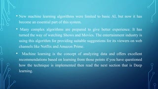 • New machine learning algorithms were limited to basic AI, but now it has
become an essential part of this system.
• Many complex algorithms are prepared to give better experience. It has
turned the way of watching Shows and Movies. The entertainment industry is
using this algorithm for providing suitable suggestions for its viewers on web
channels like Netflix and Amazon Prime.
• Machine learning is the concept of analyzing data and offers excellent
recommendations based on learning from those points if you have questioned
how the technique is implemented then read the next section that is Deep
learning.
 