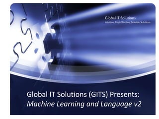 1
Object-Oriented Data Governance
Overview
•
Global IT Solutions
Intuitive, Cost Effective, Data-Centric,
Scalable Solutions
Global IT Solutions (GITS) Presents:
Machine Learning and Language v2
Global IT Solutions
Intuitive, Cost-Effective, Scalable Solutions
 