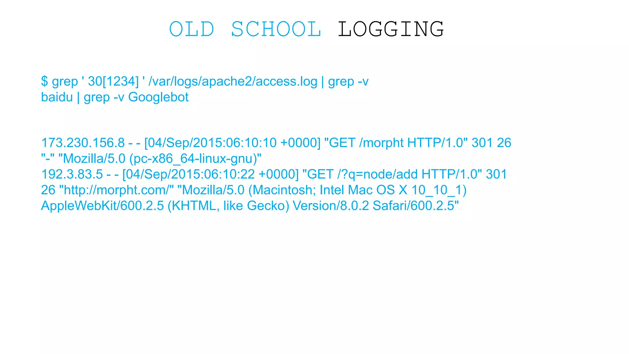 OLD SCHOOL LOGGING $ grep ' 30[1234] ' /var/logs/apache2/access.log | grep -v baidu | grep -v Googlebot 173.230.156.8 - - [04/Sep/2015:06:10:10 +0000] "GET /morpht HTTP/1.0" 301 26 "-" "Mozilla/5.0 (pc-x86_64-linux-gnu)" 192.3.83.5 - - [04/Sep/2015:06:10:22 +0000] "GET /?q=node/add HTTP/1.0" 301 26 "http://morpht.com/" "Mozilla/5.0 (Macintosh; Intel Mac OS X 10_10_1) AppleWebKit/600.2.5 (KHTML, like Gecko) Version/8.0.2 Safari/600.2.5" 