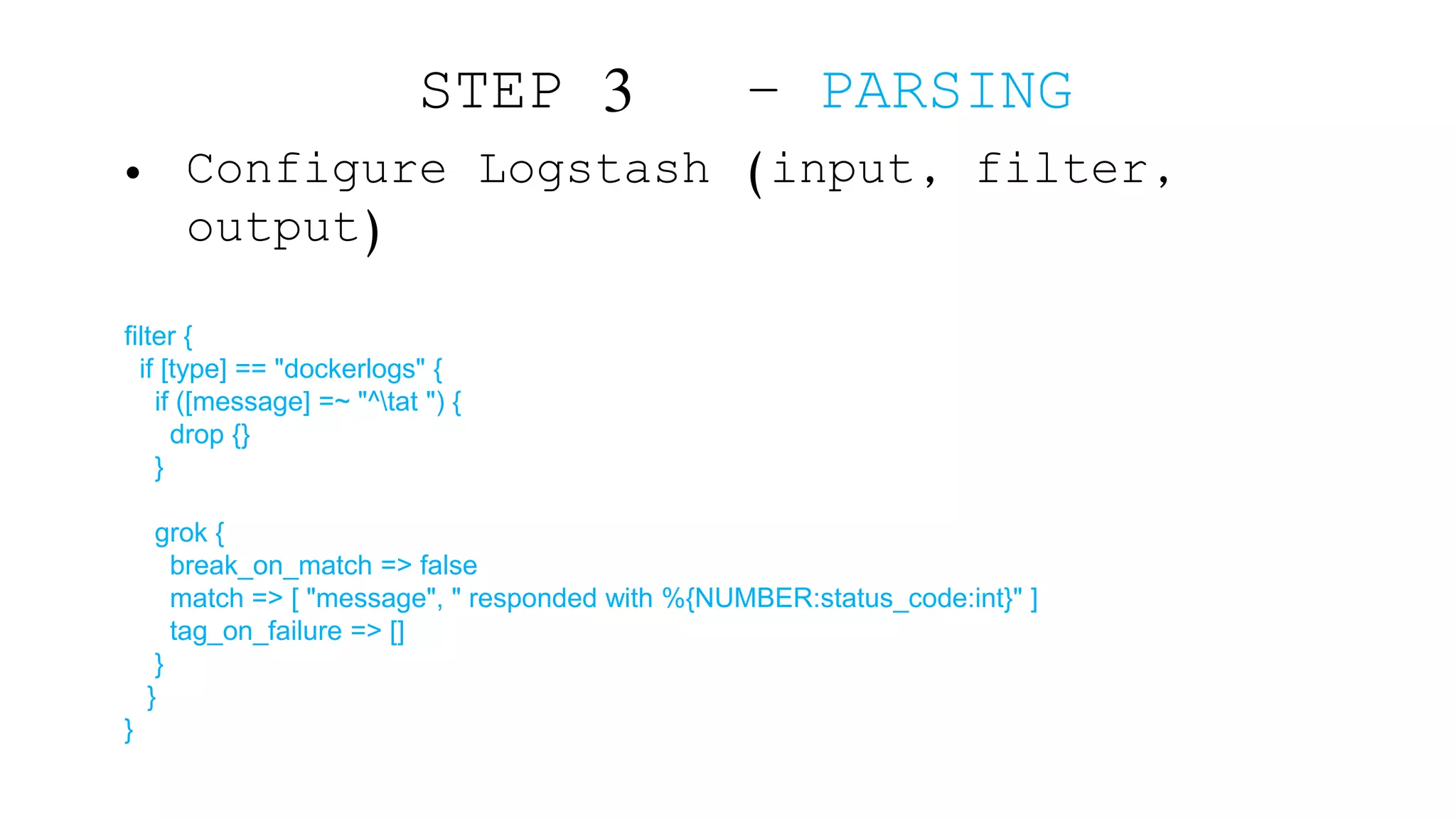 • Configure Logstash (input, filter, output) filter { if [type] == "dockerlogs" { if ([message] =~ "^tat ") { drop {} } grok { break_on_match => false match => [ "message", " responded with %{NUMBER:status_code:int}" ] tag_on_failure => [] } } } STEP 3 – PARSING 