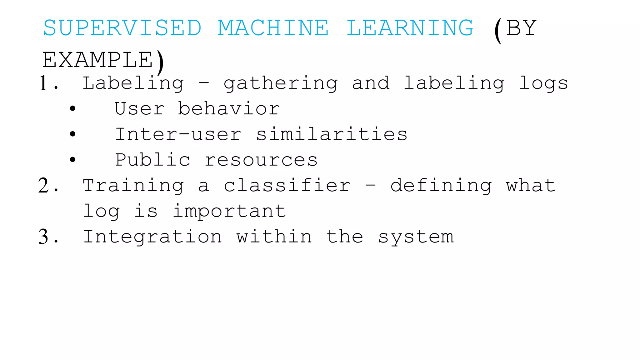 SUPERVISED MACHINE LEARNING (BY EXAMPLE) 1. Labeling – gathering and labeling logs • User behavior • Inter-user similarities • Public resources 2. Training a classifier – defining what log is important 3. Integration within the system 