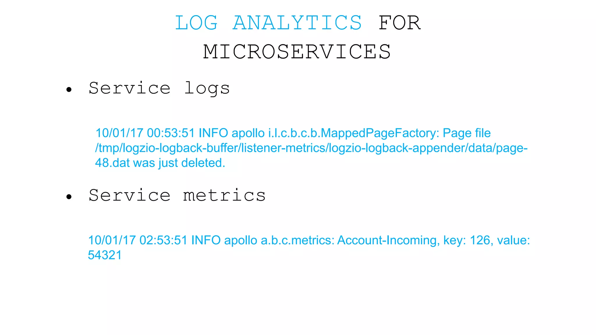 LOG ANALYTICS FOR MICROSERVICES • Service logs 10/01/17 00:53:51 INFO apollo i.l.c.b.c.b.MappedPageFactory: Page file /tmp/logzio-logback-buffer/listener-metrics/logzio-logback-appender/data/page- 48.dat was just deleted. • Service metrics 10/01/17 02:53:51 INFO apollo a.b.c.metrics: Account-Incoming, key: 126, value: 54321 