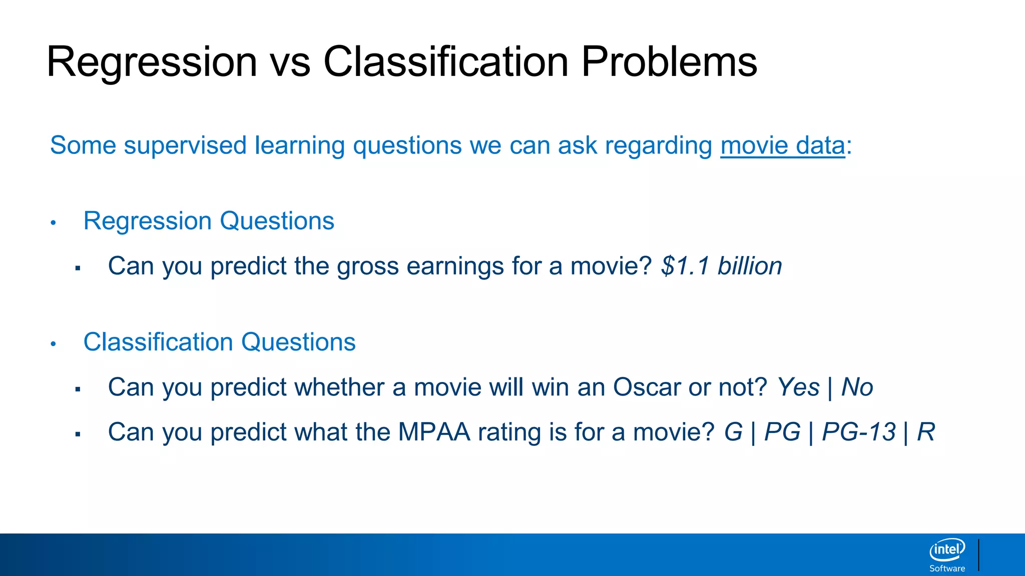 Regression vs Classification Problems
Some supervised learning questions we can ask regarding movie data:
• Regression Questions
▪ Can you predict the gross earnings for a movie? $1.1 billion
• Classification Questions
▪ Can you predict whether a movie will win an Oscar or not? Yes | No
▪ Can you predict what the MPAA rating is for a movie? G | PG | PG-13 | R
 