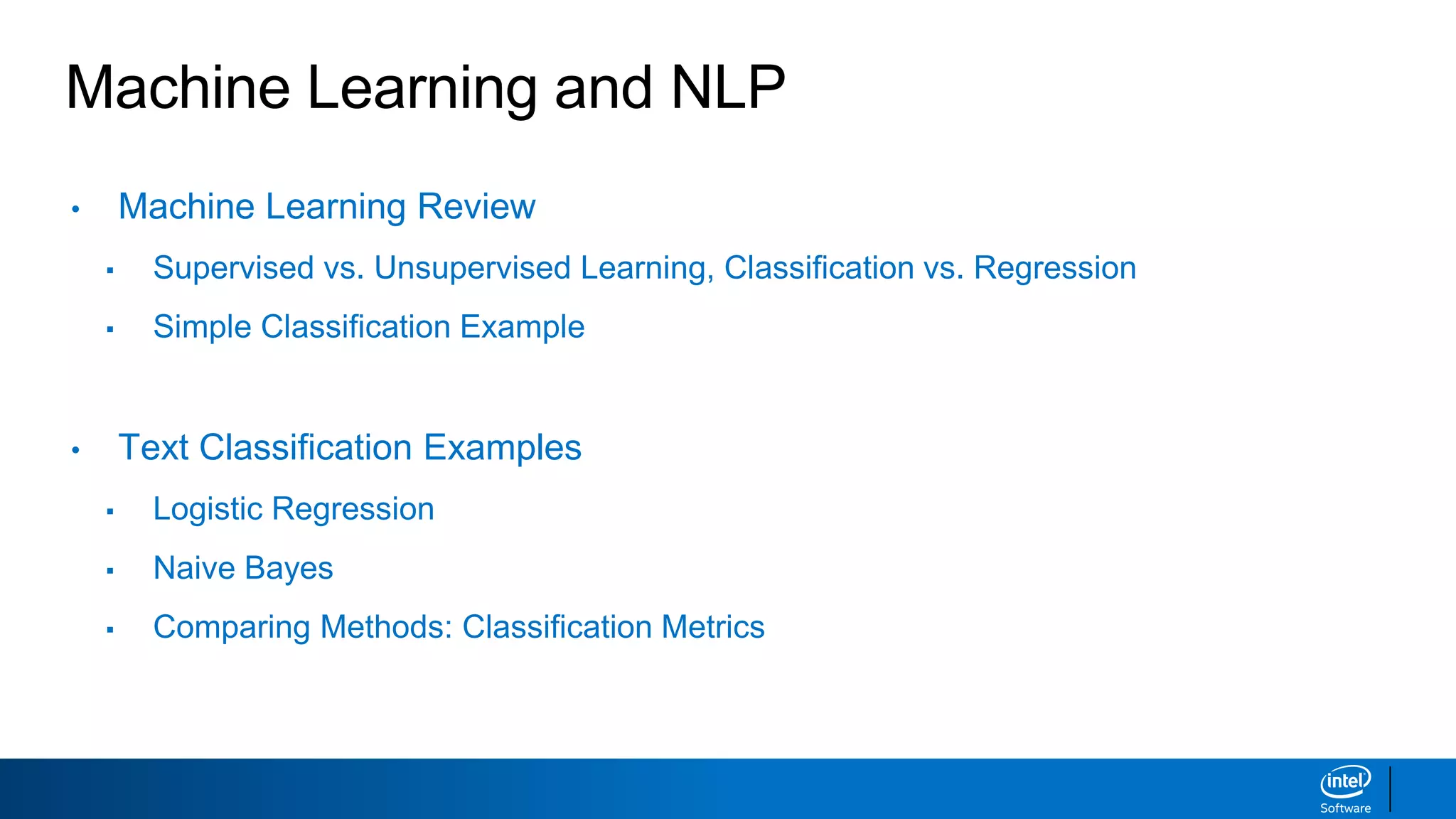 Machine Learning and NLP
• Machine Learning Review
▪ Supervised vs. Unsupervised Learning, Classification vs. Regression
▪ Simple Classification Example
• Text Classification Examples
▪ Logistic Regression
▪ Naive Bayes
▪ Comparing Methods: Classification Metrics
 