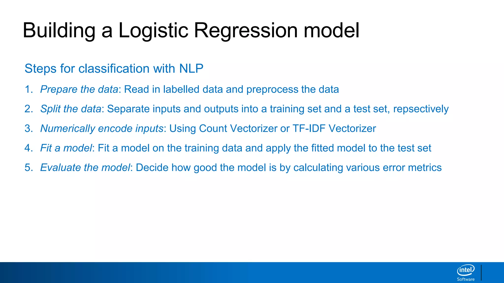 Steps for classification with NLP
1. Prepare the data: Read in labelled data and preprocess the data
2. Split the data: Separate inputs and outputs into a training set and a test set, repsectively
3. Numerically encode inputs: Using Count Vectorizer or TF-IDF Vectorizer
4. Fit a model: Fit a model on the training data and apply the fitted model to the test set
5. Evaluate the model: Decide how good the model is by calculating various error metrics
Building a Logistic Regression model
 