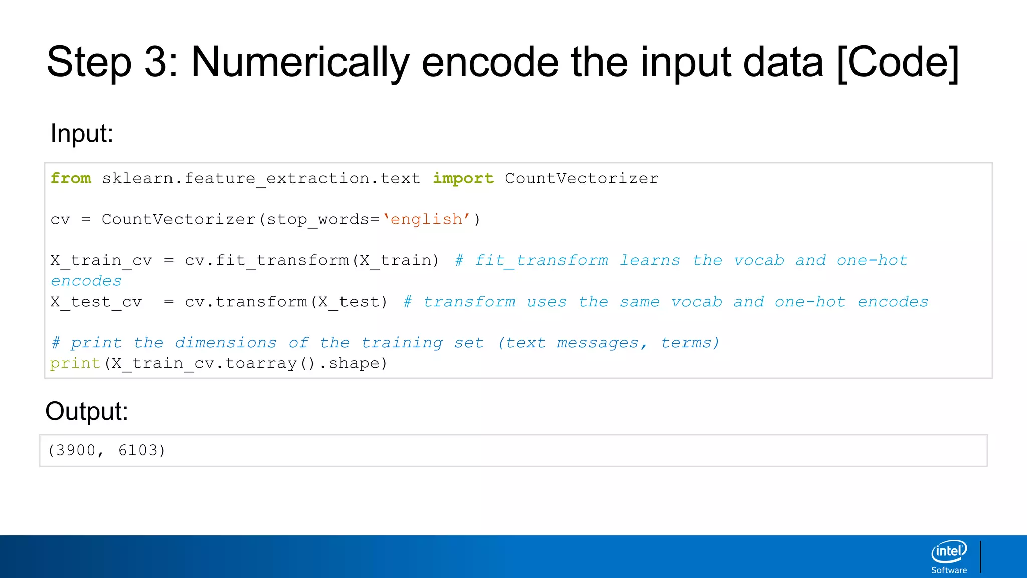 Step 3: Numerically encode the input data [Code]
from sklearn.feature_extraction.text import CountVectorizer
cv = CountVectorizer(stop_words=‘english’)
X_train_cv = cv.fit_transform(X_train) # fit_transform learns the vocab and one-hot
encodes
X_test_cv = cv.transform(X_test) # transform uses the same vocab and one-hot encodes
# print the dimensions of the training set (text messages, terms)
print(X_train_cv.toarray().shape)
Input:
Output:
(3900, 6103)
 
