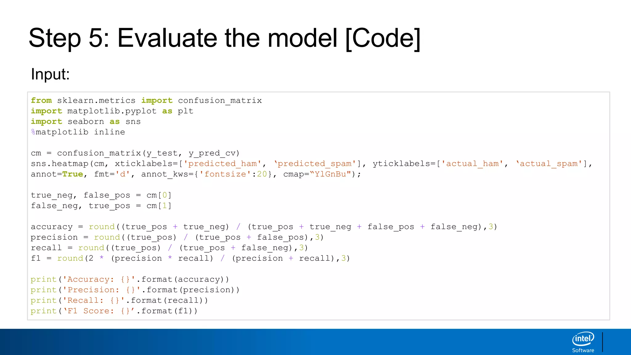 Step 5: Evaluate the model [Code]
from sklearn.metrics import confusion_matrix
import matplotlib.pyplot as plt
import seaborn as sns
%matplotlib inline
cm = confusion_matrix(y_test, y_pred_cv)
sns.heatmap(cm, xticklabels=['predicted_ham', ‘predicted_spam'], yticklabels=['actual_ham', ‘actual_spam'],
annot=True, fmt='d', annot_kws={'fontsize':20}, cmap=“YlGnBu");
true_neg, false_pos = cm[0]
false_neg, true_pos = cm[1]
accuracy = round((true_pos + true_neg) / (true_pos + true_neg + false_pos + false_neg),3)
precision = round((true_pos) / (true_pos + false_pos),3)
recall = round((true_pos) / (true_pos + false_neg),3)
f1 = round(2 * (precision * recall) / (precision + recall),3)
print('Accuracy: {}'.format(accuracy))
print('Precision: {}'.format(precision))
print('Recall: {}'.format(recall))
print(‘F1 Score: {}’.format(f1))
Input:
 