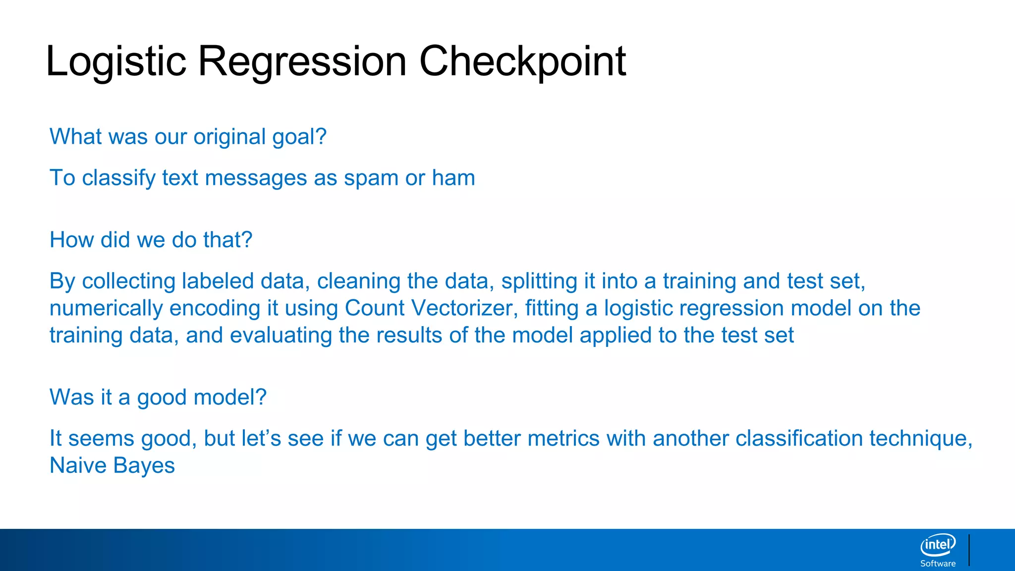 What was our original goal?
To classify text messages as spam or ham
How did we do that?
By collecting labeled data, cleaning the data, splitting it into a training and test set,
numerically encoding it using Count Vectorizer, fitting a logistic regression model on the
training data, and evaluating the results of the model applied to the test set
Was it a good model?
It seems good, but let’s see if we can get better metrics with another classification technique,
Naive Bayes
Logistic Regression Checkpoint
 