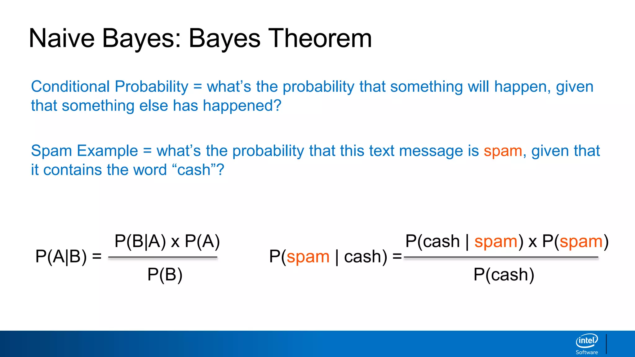 Conditional Probability = what’s the probability that something will happen, given
that something else has happened?
Spam Example = what’s the probability that this text message is spam, given that
it contains the word “cash”?
Naive Bayes: Bayes Theorem
P(A|B) =
P(B|A) x P(A)
P(B)
P(spam | cash) =
P(cash | spam) x P(spam)
P(cash)
 